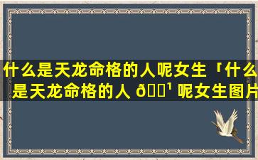 什么是天龙命格的人呢女生「什么是天龙命格的人 🌹 呢女生图片」